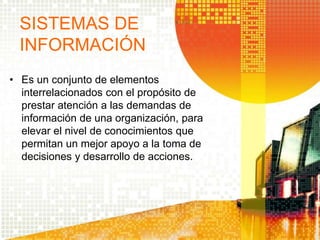 • Es un conjunto de elementos
interrelacionados con el propósito de
prestar atención a las demandas de
información de una organización, para
elevar el nivel de conocimientos que
permitan un mejor apoyo a la toma de
decisiones y desarrollo de acciones.
SISTEMAS DE
INFORMACIÓN
 