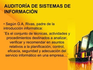 AUDITORÍA DE SISTEMAS DE
INFORMACIÓN
• Según G.A. Rivas, padre de la
introducción informática:
¨Es el conjunto de técnicas, actividades y
procedimientos destinados a analizar,
verificar y recomendar en asuntos
relativos a la planificación, control,
eficacia, seguridad y adecuación del
servicio informático en una empresa…¨
 