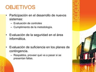 OBJETIVOS
• Participación en el desarrollo de nuevos
sistemas:
– Evaluación de controles
– Cumplimiento de la metodología.
• Evaluación de la seguridad en el área
informática.
• Evaluación de suficiencia en los planes de
contingencia.
– Respaldos, proveer qué va a pasar si se
presentan fallas.
 