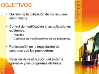 • Opinión de la utilización de los recursos
informáticos.
• Control de modificación a las aplicaciones
existentes.
– Fraudes
– Control a las modificaciones de los programas.
• Participación en la negociación de
contratos con los proveedores.
• Revisión de la utilización del sistema
operativo y los programas utilitarios.
OBJETIVOS
 