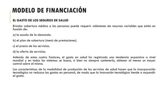 MODELO DE FINANCIACIÓN
EL GASTO DE LOS SEGUROS DE SALUD
Brindar cobertura médica a las personas puede requerir volúmenes de recursos variables que están en
función de:
a) la escala de la demanda.
b) el plan de cobertura (menú de prestaciones).
c) el precio de los servicios.
d) la oferta de servicios.
Además de estos cuatro factores, el gasto en salud ha registrado una tendencia expansiva a nivel
mundial y en todos los sistemas se busca, si bien no siempre contenerlo, obtener al menos un mayor
control sobre el mismo.
Las características de la modalidad de producción de los servicios de salud hacen que la incorporación
tecnológica no reduzca los gastos en personal, de modo que la innovación tecnológica tiende a expandir
el gasto.
 