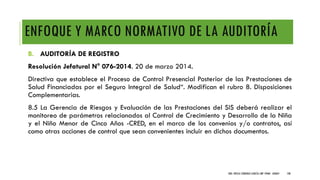 ENFOQUE Y MARCO NORMATIVO DE LA AUDITORÍA
B. AUDITORÍA DE REGISTRO
Resolución Jefatural N° 076-2014. 20 de marzo 2014.
Directiva que establece el Proceso de Control Presencial Posterior de las Prestaciones de
Salud Financiadas por el Seguro Integral de Salud“. Modifican el rubro 8. Disposiciones
Complementarias.
8.5 La Gerencia de Riesgos y Evaluación de las Prestaciones del SIS deberá realizar el
monitoreo de parámetros relacionados al Control de Crecimiento y Desarrollo de la Niña
y el Niño Menor de Cinco Años -CRED, en el marco de los convenios y/o contratos, así
como otras acciones de control que sean convenientes incluir en dichos documentos.
DRA. FRESIA CÁRDENAS GARCÍA CMP 19468 - A03641 100
 