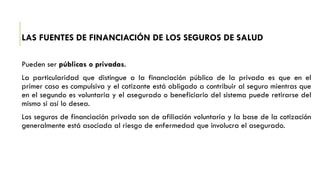 LAS FUENTES DE FINANCIACIÓN DE LOS SEGUROS DE SALUD
Pueden ser públicas o privadas.
La particularidad que distingue a la financiación pública de la privada es que en el
primer caso es compulsiva y el cotizante está obligado a contribuir al seguro mientras que
en el segundo es voluntaria y el asegurado o beneficiario del sistema puede retirarse del
mismo si así lo desea.
Los seguros de financiación privada son de afiliación voluntaria y la base de la cotización
generalmente está asociada al riesgo de enfermedad que involucra el asegurado.
 
