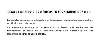 COMPRA DE SERVICIOS MÉDICOS EN LOS SEGUROS DE SALUD
La problemática de la asignación de los recursos es también muy amplia y
particular en cada seguro.
Se denomina subsidio a la oferta a la forma más tradicional de
financiación en salud. En la América Latina esta modalidad ha sido
denominada presupuesto global.
 