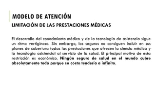 MODELO DE ATENCIÓN
LIMITACIÓN DE LAS PRESTACIONES MÉDICAS
El desarrollo del conocimiento médico y de la tecnología de asistencia sigue
un ritmo vertiginoso. Sin embargo, los seguros no consiguen incluir en sus
planes de cobertura todas las prestaciones que ofrecen la ciencia médica y
la tecnología asistencial al servicio de la salud. El principal motivo de esta
restricción es económico. Ningún seguro de salud en el mundo cubre
absolutamente todo porque su costo tendería a infinito.
 