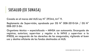 SUSALUD (EX SUNASA)
Creada en el marco del AUS Ley N° 29344, Art° 9.
Reglamento de Supervisión, aprobado por DS N° 008-2010-SA / DS N°
008-2013-SA.
Organismo técnico – especializado – MINSA con autonomía. Encargada de
registrar, autorizar, supervisar y regular a la IAFAS y supervisar a la
IPRESS, en resguardo de los derechos de los asegurados, vigilando el buen
uso y destino eficiente de los fondos destinados al AUS.
DRA. FRESIA CÁRDENAS GARCÍA CMP 19468 - A03641 136
 