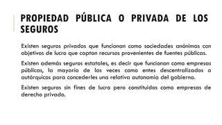 PROPIEDAD PÚBLICA O PRIVADA DE LOS
SEGUROS
Existen seguros privados que funcionan como sociedades anónimas con
objetivos de lucro que captan recursos provenientes de fuentes públicas.
Existen además seguros estatales, es decir que funcionan como empresas
públicas, la mayoría de las veces como entes descentralizados o
autárquicos para concederles una relativa autonomía del gobierno.
Existen seguros sin fines de lucro pero constituidos como empresas de
derecho privado.
 