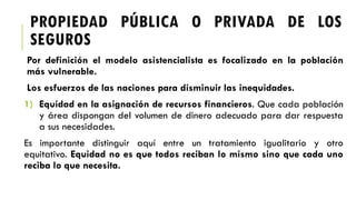 Por definición el modelo asistencialista es focalizado en la población
más vulnerable.
Los esfuerzos de las naciones para disminuir las inequidades.
1) Equidad en la asignación de recursos financieros. Que cada población
y área dispongan del volumen de dinero adecuado para dar respuesta
a sus necesidades.
Es importante distinguir aquí entre un tratamiento igualitario y otro
equitativo. Equidad no es que todos reciban lo mismo sino que cada uno
reciba lo que necesita.
PROPIEDAD PÚBLICA O PRIVADA DE LOS
SEGUROS
 
