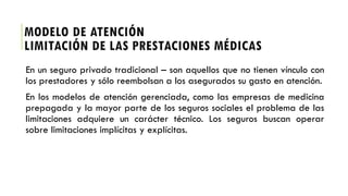 En un seguro privado tradicional – son aquellos que no tienen vínculo con
los prestadores y sólo reembolsan a los asegurados su gasto en atención.
En los modelos de atención gerenciada, como las empresas de medicina
prepagada y la mayor parte de los seguros sociales el problema de las
limitaciones adquiere un carácter técnico. Los seguros buscan operar
sobre limitaciones implícitas y explícitas.
MODELO DE ATENCIÓN
LIMITACIÓN DE LAS PRESTACIONES MÉDICAS
 