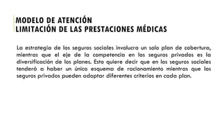 La estrategia de los seguros sociales involucra un solo plan de cobertura,
mientras que el eje de la competencia en los seguros privados es la
diversificación de los planes. Esto quiere decir que en los seguros sociales
tenderá a haber un único esquema de racionamiento mientras que los
seguros privados pueden adoptar diferentes criterios en cada plan.
MODELO DE ATENCIÓN
LIMITACIÓN DE LAS PRESTACIONES MÉDICAS
 