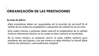 ORGANIZACIÓN DE LAS PRESTACIONES
Se trata de definir:
¿Qué prestadores deben ser responsables de la provisión de servicios? En el
sentido de los niveles de complejidad o adecuación de calidad de los servicios.
¿Con cuáles criterios o padrones deben operar? la problemática de la calidad
involucra dimensiones técnicas en las cuales el saber sanitario es insustituible.
De la misma manera, es necesario recurrir al saber médico sanitario para
establecer ¿en qué lugares y de qué manera se debe distribuir la oferta? ¿Qué
criterios de referencia y contrareferencia adoptar?
 