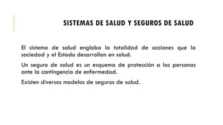 SISTEMAS DE SALUD Y SEGUROS DE SALUD
El sistema de salud engloba la totalidad de acciones que la
sociedad y el Estado desarrollan en salud.
Un seguro de salud es un esquema de protección a las personas
ante la contingencia de enfermedad.
Existen diversos modelos de seguros de salud.
 