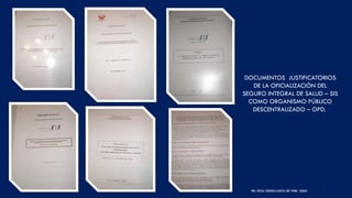 DRA. FRESIA CÁRDENAS GARCÍA CMP 19468 - A03641 40
DOCUMENTOS JUSTIFICATORIOS
DE LA OFICIALIZACIÓN DEL
SEGURO INTEGRAL DE SALUD – SIS
COMO ORGANISMO PÚBLICO
DESCENTRALIZADO – OPD.
 