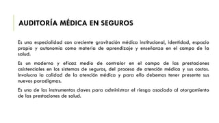 AUDITORÍA MÉDICA EN SEGUROS
Es una especialidad con creciente gravitación médica institucional, identidad, espacio
propio y autonomía como materia de aprendizaje y enseñanza en el campo de la
salud.
Es un moderno y eficaz medio de contralor en el campo de las prestaciones
asistenciales en los sistemas de seguros, del proceso de atención médica y sus costos.
Involucra la calidad de la atención médica y para ello debemos tener presente sus
nuevos paradigmas.
Es uno de los instrumentos claves para administrar el riesgo asociado al otorgamiento
de las prestaciones de salud.
 