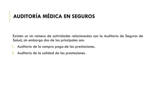 AUDITORÍA MÉDICA EN SEGUROS
Existen un sin número de actividades relacionadas con la Auditoria de Seguros de
Salud, sin embargo dos de las principales son:
1. Auditoría de la compra pago-de las prestaciones.
2. Auditoría de la calidad de las prestaciones.
 