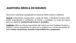 AUDITORÍA MÉDICA EN SEGUROS
Para evitar confusiones conceptuales es necesario definir control y auditoria:
Control: confrontación, comparación o cotejo de datos, o elementos de juicio como
simple comprobación o verificación de hechos o resultados. La tarea de control
tiene por objeto la verificación de hechos o resultados.
Auditoria: utiliza los mismos instrumentos del control con otra finalidad. Examina y
analiza y extrae conclusiones. La tarea de la auditoria es a través del análisis de
datos extraer conclusiones, formular recomendaciones y propuestas.
 