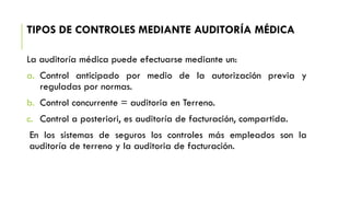 TIPOS DE CONTROLES MEDIANTE AUDITORÍA MÉDICA
La auditoría médica puede efectuarse mediante un:
a. Control anticipado por medio de la autorización previa y
reguladas por normas.
b. Control concurrente = auditoria en Terreno.
c. Control a posteriori, es auditoría de facturación, compartida.
En los sistemas de seguros los controles más empleados son la
auditoría de terreno y la auditoria de facturación.
 