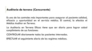 Auditoría de terreno (Concurrente)
Es uno de los controles más importantes para asegurar al paciente calidad,
eficacia y oportunidad en el servicio médico. El control, lo efectúa el
Médico Auditor en Terreno.
La Auditoría en Terreno Eficaz tiene que ser diaria para lograr cabal
cumplimiento de sus funciones:
CONTROLAR diariamente todos los pacientes internados.
EFECTUAR el seguimiento diario de los registros médicos.
 