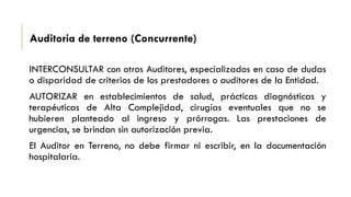 Auditoria de terreno (Concurrente)
INTERCONSULTAR con otros Auditores, especializados en caso de dudas
o disparidad de criterios de los prestadores o auditores de la Entidad.
AUTORIZAR en establecimientos de salud, prácticas diagnósticas y
terapéuticas de Alta Complejidad, cirugías eventuales que no se
hubieren planteado al ingreso y prórrogas. Las prestaciones de
urgencias, se brindan sin autorización previa.
El Auditor en Terreno, no debe firmar ni escribir, en la documentación
hospitalaria.
 