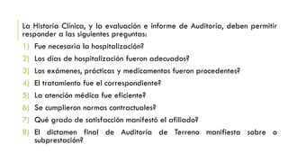 La Historia Clínica, y la evaluación e informe de Auditoría, deben permitir
responder a las siguientes preguntas:
1) Fue necesaria la hospitalización?
2) Los días de hospitalización fueron adecuados?
3) Los exámenes, prácticas y medicamentos fueron procedentes?
4) El tratamiento fue el correspondiente?
5) La atención médica fue eficiente?
6) Se cumplieron normas contractuales?
7) Qué grado de satisfacción manifestó el afiliado?
8) El dictamen final de Auditoría de Terreno manifiesta sobre o
subprestación?
 
