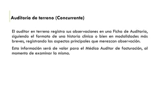 Auditoría de terreno (Concurrente)
El auditor en terreno registra sus observaciones en una Ficha de Auditoría,
siguiendo el formato de una historia clínica o bien en modalidades más
breves, registrando los aspectos principales que merezcan observación.
Esta información será de valor para el Médico Auditor de facturación, al
momento de examinar la misma.
 