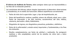 El Informe de Auditoría de Terreno, debe consignar datos que son imprescindibles a
los fines de la evaluación posterior.
Las conclusiones del informe, cobran singular importancia al determinar observaciones
y procedencias, en el análisis de facturación. Deberá especificarse correctamente:
a. Fecha de inicio de la supervisión. Lugar y tipo de hospitalización, etc.
b. Datos del beneficiario: nombres, apellido, número de afiliado, edad, sexo y plan.
Fecha de internación y de alta, horarios, características del alta: médica,
voluntaria, derivación u óbito, fallecimiento.
c. Diagnóstico de ingreso, con diagnósticos presuntivos, probables y definitivos.
d. Datos de la enfermedad y estado actual, importantes y fundamentales, a los fines
de evaluación.
e. Estudios complementarios: con fecha de solicitud y realización. Se consignará
mediana y alta complejidad, control de los estudios de rutina (sub y sobre
prestación).
 