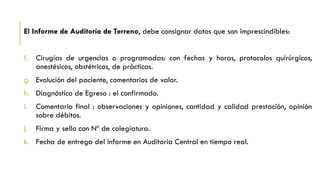 El Informe de Auditoría de Terreno, debe consignar datos que son imprescindibles:
f. Cirugías de urgencias o programadas: con fechas y horas, protocolos quirúrgicos,
anestésicos, obstétricos, de prácticas.
g. Evolución del paciente, comentarios de valor.
h. Diagnóstico de Egreso : el confirmado.
i. Comentario final : observaciones y opiniones, cantidad y calidad prestación, opinión
sobre débitos.
j. Firma y sello con Nº de colegiatura.
k. Fecha de entrega del informe en Auditoria Central en tiempo real.
 