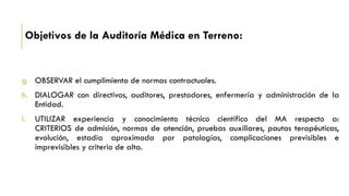 Objetivos de la Auditoría Médica en Terreno:
g. OBSERVAR el cumplimiento de normas contractuales.
h. DIALOGAR con directivos, auditores, prestadores, enfermería y administración de la
Entidad.
i. UTILIZAR experiencia y conocimiento técnico científico del MA respecto a:
CRITERIOS de admisión, normas de atención, pruebas auxiliares, pautas terapéuticas,
evolución, estadía aproximada por patologías, complicaciones previsibles e
imprevisibles y criterio de alta.
 