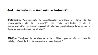 Auditoría Posterior o Auditoría de Facturación
Definición: “Comprende la investigación analítica del total de los
componentes de la facturación de cada prestador y de la
documentación de apoyo avalatoria de las prestaciones brindadas, en
base a los contratos vinculantes”.
Misión: “Mejorar la eficiencia y la calidad global de la atención
médica. Contribuir a incrementar su rendimiento”.
 