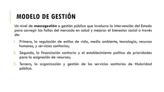 MODELO DE GESTIÓN
Un nivel de macrogestión o gestión pública que involucra la intervención del Estado
para corregir las fallas del mercado en salud y mejorar el bienestar social a través
de:
1. Primero, la regulación de estilos de vida, medio ambiente, tecnología, recursos
humanos, y servicios sanitarios;
2. Segundo, la financiación sanitaria y el establecimiento político de prioridades
para la asignación de recursos;
3. Tercero, la organización y gestión de los servicios sanitarios de titularidad
pública.
 