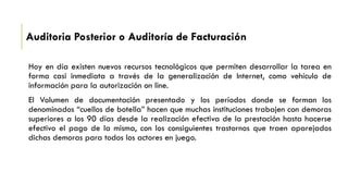Auditoria Posterior o Auditoría de Facturación
Hoy en día existen nuevos recursos tecnológicos que permiten desarrollar la tarea en
forma casi inmediata a través de la generalización de Internet, como vehículo de
información para la autorización on line.
El Volumen de documentación presentado y los períodos donde se forman los
denominados “cuellos de botella” hacen que muchas instituciones trabajen con demoras
superiores a los 90 días desde la realización efectiva de la prestación hasta hacerse
efectivo el pago de la misma, con los consiguientes trastornos que traen aparejados
dichas demoras para todos los actores en juego.
 