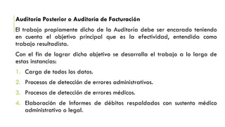 Auditoría Posterior o Auditoría de Facturación
El trabajo propiamente dicho de la Auditoría debe ser encarado teniendo
en cuenta el objetivo principal que es la efectividad, entendida como
trabajo resultadista.
Con el fin de lograr dicho objetivo se desarrolla el trabajo a lo largo de
estas instancias:
1. Carga de todos los datos.
2. Procesos de detección de errores administrativos.
3. Procesos de detección de errores médicos.
4. Elaboración de Informes de débitos respaldados con sustento médico
administrativo o legal.
 
