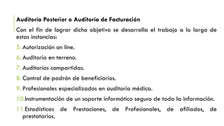 Auditoría Posterior o Auditoría de Facturación
Con el fin de lograr dicho objetivo se desarrolla el trabajo a lo largo de
estas instancias:
5. Autorización on line.
6. Auditoría en terreno.
7. Auditorías compartidas.
8. Control de padrón de beneficiarios.
9. Profesionales especializados en auditoría médica.
10.Instrumentación de un soporte informático seguro de toda la información.
11.Estadísticas de Prestaciones, de Profesionales, de afiliados, de
prestatarios.
 