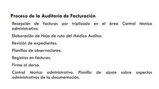 Proceso de la Auditoría de Facturación
Recepción de facturas por triplicado en el área Control técnico
administrativo.
Elaboración de Hoja de ruta del Médico Auditor.
Revisión de expedientes.
Planillas de observaciones.
Registros en facturas.
Firma al dorso.
Control técnico administrativo. Planilla de ajuste sobre aspectos
administrativos de la documentación.
 