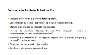 Proceso de la Auditoría de Facturación
Desglose de facturas a devolver total o parcial.
Conformación de débitos según criterio médico y administrativo.
Informe al prestador de los débitos a realizar.
Informe de Auditoría Medica: Imprescindible consignar ausencia u
observaciones, “causas de no conformidad”.
Naturaleza y extensión de los desvíos: debito total o parcial desglose y
devolución de las facturas.
Desglosar débitos y envío al prestador.
Archivar la documentación controlada.
 