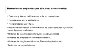 Herramientas empleadas por el auditor de facturación
 Contratos y Anexos del Prestador – de las prestaciones.
 Normas generales y particulares.
 Nomencladores, uso y tipos.
Documentación médica y administrativa de aval – consultas – prácticas
procedimientos realizados.
Ordenes de consultas (consultorio, internación, domicilio).
Ordenes de prácticas con informes avalatorios.
Ordenes de cirugías ambulatorias, Ídem de hospitalización.
Protocolos de procedimientos.
 
