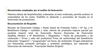 Herramientas empleadas por el auditor de facturación
Historias clínicas de hospitalización, ordenadas: al estar ordenada, permite analizar la
racionalidad de los costos. Posibilita la detección y prevención de fraudes en la
facturación de prestaciones.
Documentación de Respaldo
Resumen de Facturación Código – Razón Social de Prestador Fecha – Nº Ap. y N.
Beneficiario Código – cantidad y valor unitario de prestación Importe parcial por
paciente Importe total de facturación Normas Generales de Facturación
Apellido, Nombre y Nº Beneficiario – Diagnóstico – Fecha de prescripción y de
realización – Firma y sello del profesional Firma de conformidad del beneficiario
aclaración: “Urgencia” – “programada” con horas. de realización. Cirugía ambulatoria
con facturación, protocolo quirúrgico y anatomía patológica, por separado de
facturación de internación . Prescripción Medica Original.
 