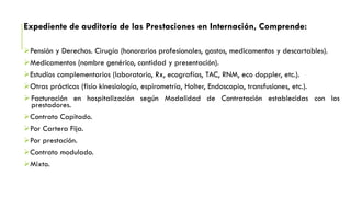 Expediente de auditoría de las Prestaciones en Internación, Comprende:
Pensión y Derechos. Cirugía (honorarios profesionales, gastos, medicamentos y descartables).
Medicamentos (nombre genérico, cantidad y presentación).
Estudios complementarios (laboratorio, Rx, ecografías, TAC, RNM, eco doppler, etc.).
Otras prácticas (fisio kinesiología, espirometría, Holter, Endoscopia, transfusiones, etc.).
Facturación en hospitalización según Modalidad de Contratación establecidas con los
prestadores.
Contrato Capitado.
Por Cartera Fija.
Por prestación.
Contrato modulado.
Mixto.
 