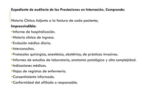 Expediente de auditoría de las Prestaciones en Internación, Comprende:
Historia Clínica Adjunta a la factura de cada paciente;
Imprescindible:
Informe de hospitalización.
Historia clínica de ingreso.
Evolución médica diaria.
Interconsultas.
Protocolos quirúrgico, anestésico, obstétrico, de prácticas invasivas.
Informes de estudios de laboratorio, anatomía patológica y alta complejidad.
Indicaciones médicas.
Hojas de registros de enfermería.
Consentimiento informado.
Conformidad del afiliado o responsable.
 