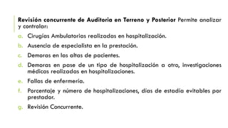 Revisión concurrente de Auditoria en Terreno y Posterior Permite analizar
y controlar:
a. Cirugías Ambulatorias realizadas en hospitalización.
b. Ausencia de especialista en la prestación.
c. Demoras en las altas de pacientes.
d. Demoras en pase de un tipo de hospitalización a otro, investigaciones
médicas realizadas en hospitalizaciones.
e. Fallas de enfermería.
f. Porcentaje y número de hospitalizaciones, días de estadía evitables por
prestador.
g. Revisión Concurrente.
 