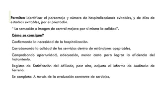 Permiten identificar el porcentaje y número de hospitalizaciones evitables, y de días de
estadías evitables, por el prestador.
“ La sensación o imagen de control mejora por sí misma la calidad”.
Cómo se consigue?
Confirmando la necesidad de la hospitalización.
Corroborando la calidad de los servicios dentro de estándares aceptables.
Comprobando oportunidad, adecuación, menor costo para lograr la eficiencia del
tratamiento.
Registro de Satisfacción del Afiliado, post alta, adjunto al informe de Auditoria de
Terreno.
Se completa: A través de la evaluación constante de servicios.
 