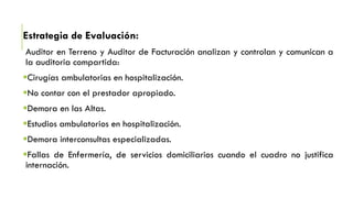 Estrategia de Evaluación:
Auditor en Terreno y Auditor de Facturación analizan y controlan y comunican a
la auditoria compartida:
Cirugías ambulatorias en hospitalización.
No contar con el prestador apropiado.
Demora en las Altas.
Estudios ambulatorios en hospitalización.
Demora interconsultas especializadas.
Fallas de Enfermería, de servicios domiciliarios cuando el cuadro no justifica
internación.
 