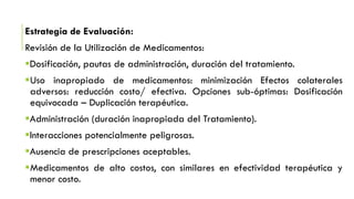 Estrategia de Evaluación:
Revisión de la Utilización de Medicamentos:
Dosificación, pautas de administración, duración del tratamiento.
Uso inapropiado de medicamentos: minimización Efectos colaterales
adversos: reducción costo/ efectiva. Opciones sub-óptimas: Dosificación
equivocada – Duplicación terapéutica.
Administración (duración inapropiada del Tratamiento).
Interacciones potencialmente peligrosas.
Ausencia de prescripciones aceptables.
Medicamentos de alto costos, con similares en efectividad terapéutica y
menor costo.
 