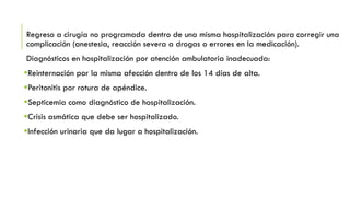 Regreso a cirugía no programada dentro de una misma hospitalización para corregir una
complicación (anestesia, reacción severa a drogas o errores en la medicación).
Diagnósticos en hospitalización por atención ambulatoria inadecuada:
Reinternación por la misma afección dentro de los 14 días de alta.
Peritonitis por rotura de apéndice.
Septicemia como diagnóstico de hospitalización.
Crisis asmática que debe ser hospitalizado.
Infección urinaria que da lugar a hospitalización.
 