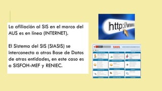 La afiliación al SIS en el marco del
AUS es en línea (INTERNET).
El Sistema del SIS (SIASIS) se
interconecta a otras Base de Datos
de otras entidades, en este caso es
a SISFOH-MEF y RENIEC.
 