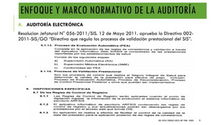 ENFOQUE Y MARCO NORMATIVO DE LA AUDITORÍA
A. AUDITORÍA ELECTRÓNICA
Resolucion Jefatural N° 056-2011/SIS. 12 de Mayo 2011. aprueba la Directiva 002-
2011-SIS/GO “Directiva que regula los procesos de validación prestacional del SIS”.
DRA. FRESIA CÁRDENAS GARCÍA CMP 19468 - A03641 97
 