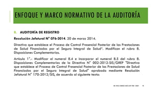 ENFOQUE Y MARCO NORMATIVO DE LA AUDITORÍA
B. AUDITORÍA DE REGISTRO
Resolución Jefatural N° 076-2014. 20 de marzo 2014.
Directiva que establece el Proceso de Control Presencial Posterior de las Prestaciones
de Salud Financiadas por el Seguro Integral de Salud“. Modifican el rubro 8.
Disposiciones Complementarias.
Artículo 1°.- Modificar el numeral 8.4 e incorporar el numeral 8.5 del rubro 8.
Disposiciones Complementarias de la Directiva N° 002-2012-SIS/GREP "Directiva
que establece el Proceso de Control Presencial Posterior de las Prestaciones de Salud
Financiadas por el Seguro Integral de Salud" aprobada mediante Resolución
Jefatural N° 170-2012/SIS, de acuerdo al siguiente texto:
DRA. FRESIA CÁRDENAS GARCÍA CMP 19468 - A03641 98
 