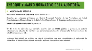 ENFOQUE Y MARCO NORMATIVO DE LA AUDITORÍA
B. AUDITORÍA DE REGISTRO
Resolución Jefatural N° 076-2014. 20 de marzo 2014.
Directiva que establece el Proceso de Control Presencial Posterior de las Prestaciones de Salud
Financiadas por el Seguro Integral de Salud“. Modifican el rubro 8. Disposiciones Complementarias.
8.DISPOSICIONESCOMPLEMENTARIAS(…)
8.4 En todos los convenios y/o contratos suscritos con las IPRESS públicas o privadas, se deberá
establecer una cláusula del monitoreo de parámetros relacionados al desarrollo de intervenciones de
salud financiadas por SIS.
•
Asimismo incorporará las acciones de control prestacional que sean convenientes y/o aplicables de
acuerdo a la normatividad vigente, las cuales serán de aplicación a nivel nacional.
DRA. FRESIA CÁRDENAS GARCÍA CMP 19468 - A03641 99
 
