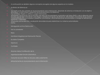 A continuación se detallan algunos conceptos recogidos de algunos expertos en la materia:Auditoría de Sistemas es:•La verificación de controles en el procesamiento de la información, desarrollo de sistemas e instalación con el objetivo de evaluar su efectividad y presentar recomendaciones a la Gerencia.•La actividad dirigida a verificar y juzgar información.•El examen y evaluación de los procesos del Area de Procesamiento automático de Datos (PAD) y de la utilización de los recursos que en ellos intervienen, para llegar a establecer el grado de eficiencia, efectividad y economía de los sistemas computarizados en una empresa y presentar conclusiones y recomendaciones encaminadas a corregir las deficiencias existentes y mejorarlas.•El proceso de recolección y evaluación de evidencia para determinar si un sistema automatizado:DañosSalvaguarda activos DestrucciónUso no autorizadoRoboMantiene Integridad de Información Precisa,los datos CompletaOportunaConfiableAlcanza metas Contribución de laorganizacionales función informáticaConsume recursos Utiliza los recursos adecuadamenteeficientemente en el procesamiento de la información