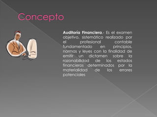 ConceptoAuditoría Financiera.- Es el examen objetivo, sistemático realizado por el profesional contable fundamentado en principios, normas y leyes con la finalidad de emitir un dictamen sobre la razonabilidad de los estados financieros determinados por la materialidad de los errores potenciales